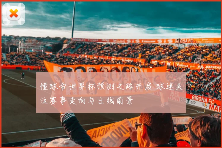 懂球帝世界杯预测之路开启 球迷关注赛事走向与出线前景