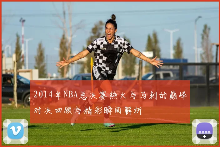 2014年NBA总决赛热火与马刺的巅峰对决回顾与精彩瞬间解析