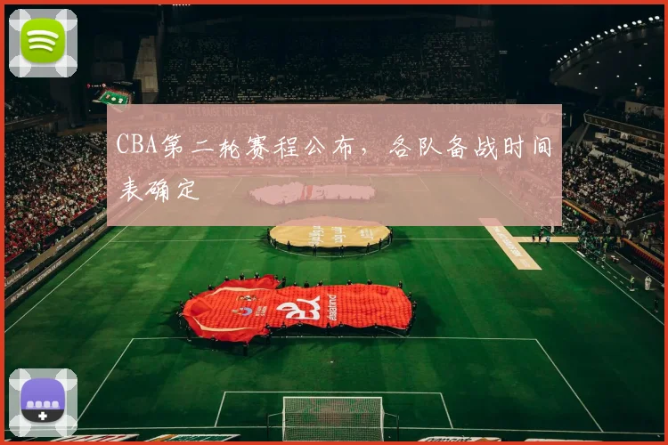 CBA第二轮赛程公布，各队备战时间表确定