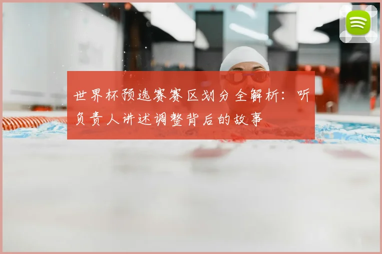 世界杯预选赛赛区划分全解析：听负责人讲述调整背后的故事