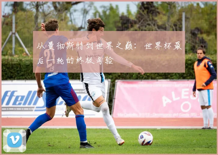 从曼彻斯特到世界之巅：世界杯最后一轮的终极考验