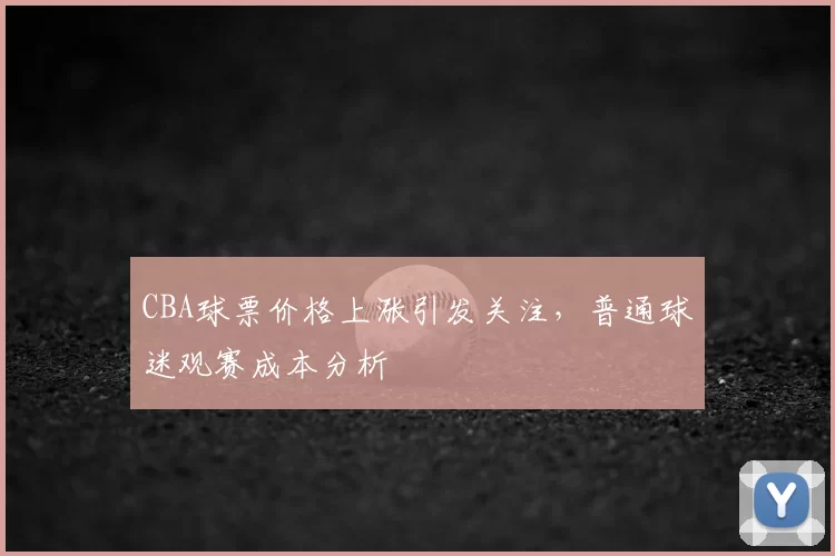 CBA球票价格上涨引发关注,普通球迷观赛成本分析